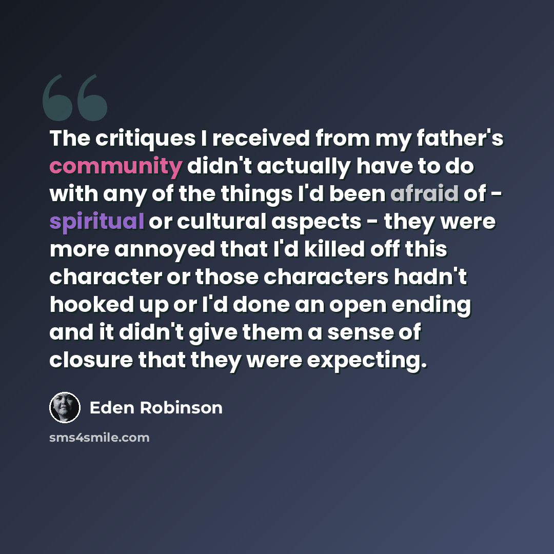 “The critiques I received from my father's community didn't actually have to do with any of the things I'd been afraid of - spiritual or cultural aspects - they were more annoyed that I'd killed off this character or those characters hadn't hooked up or I'd done an open ending and it didn't give…” quote by Eden Robinson