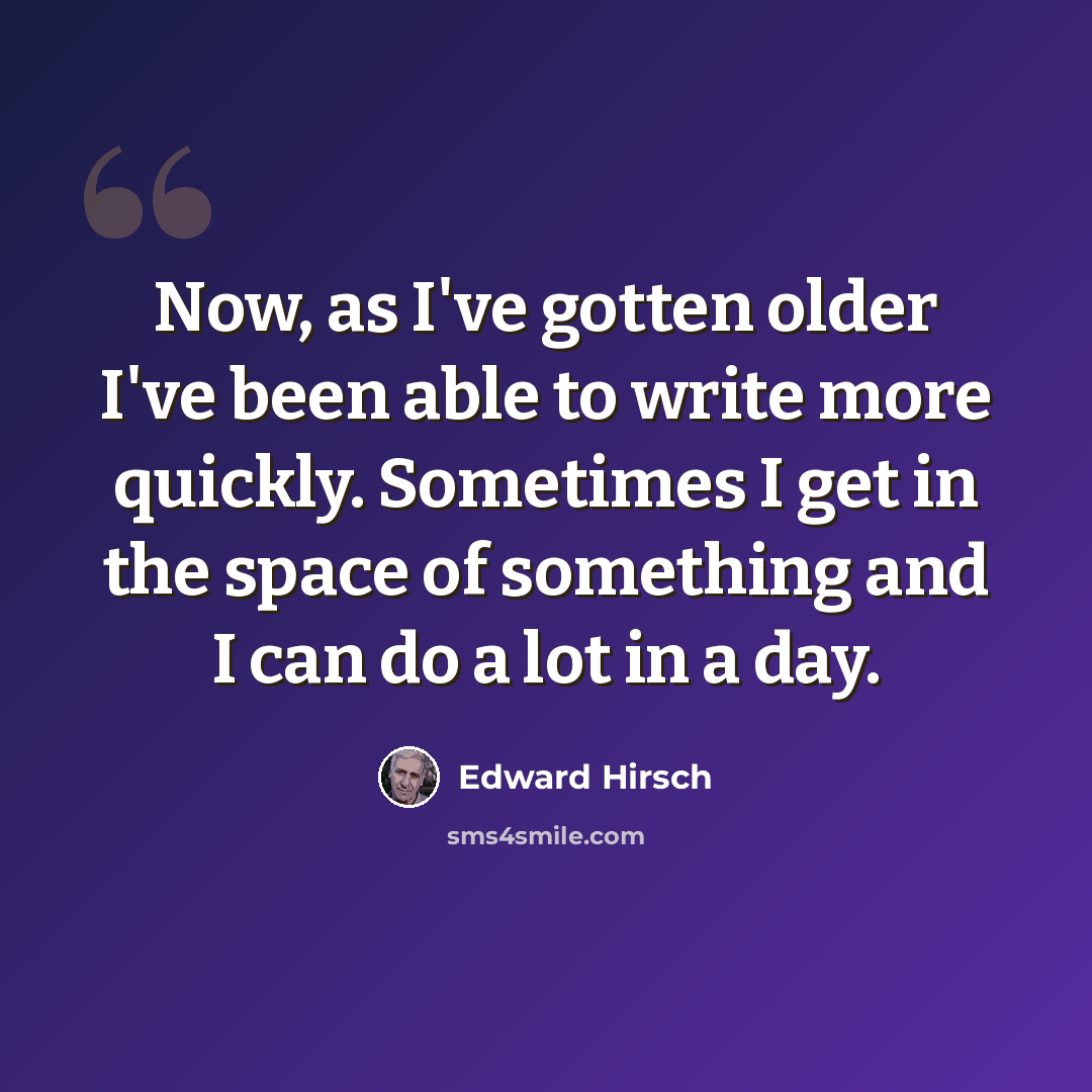 “Now, as I've gotten older I've been able to write more quickly. Sometimes I get in the space of something and I can do a lot in a day.” quote by Edward Hirsch