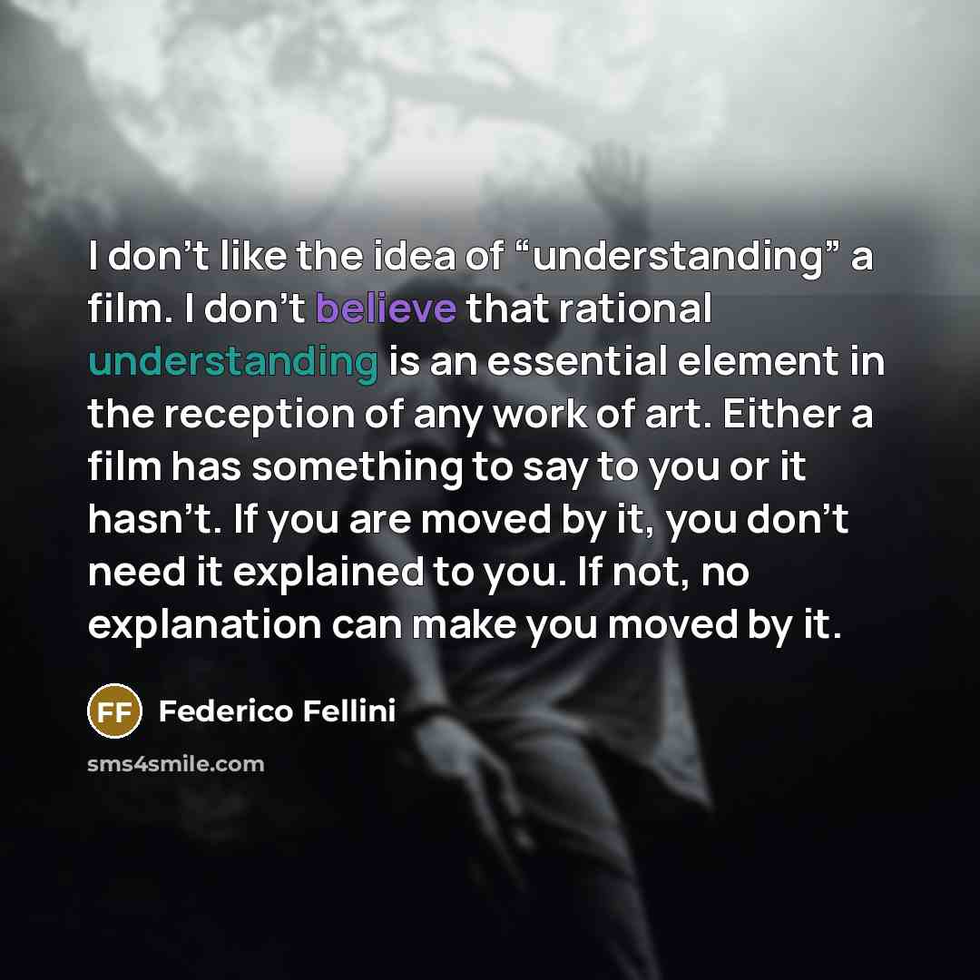 “I don’t like the idea of “understanding” a film. I don’t believe that rational understanding is an essential element in the reception of any work of art. Either a film has something to say to you or it hasn’t. If you are moved by it, you don’t need it explained to you. If not, no explanation can…” quote by Federico Fellini