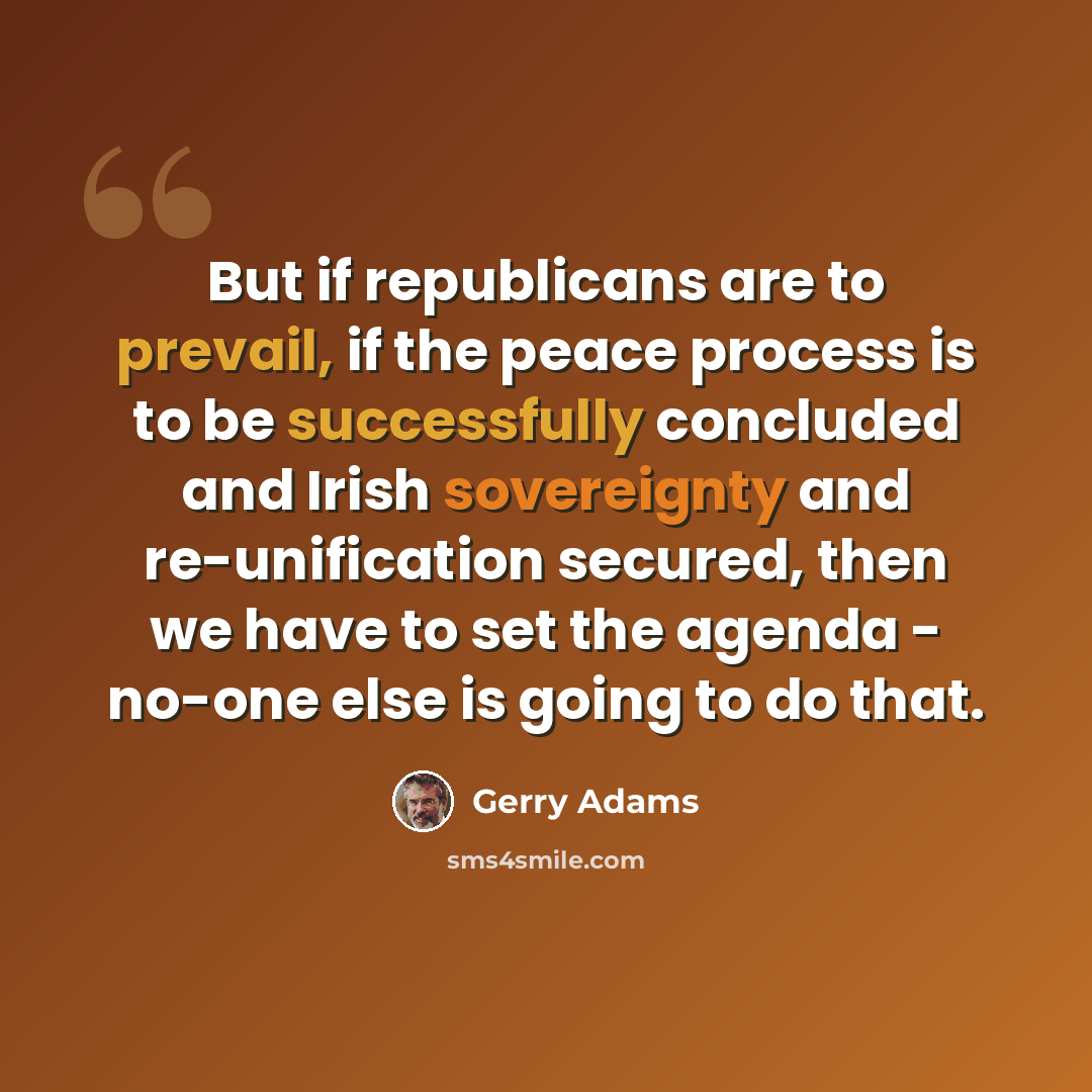 “But if republicans are to prevail, if the peace process is to be successfully concluded and Irish sovereignty and re-unification secured, then we have to set the agenda - no-one else is going to do that.” quote by Gerry Adams