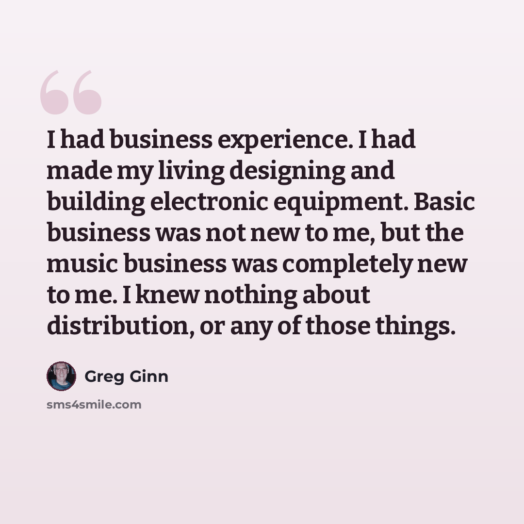 “I had business experience. I had made my living designing and building electronic equipment. Basic business was not new to me, but the music business was completely new to me. I knew nothing about distribution, or any of those things.” quote by Greg Ginn
