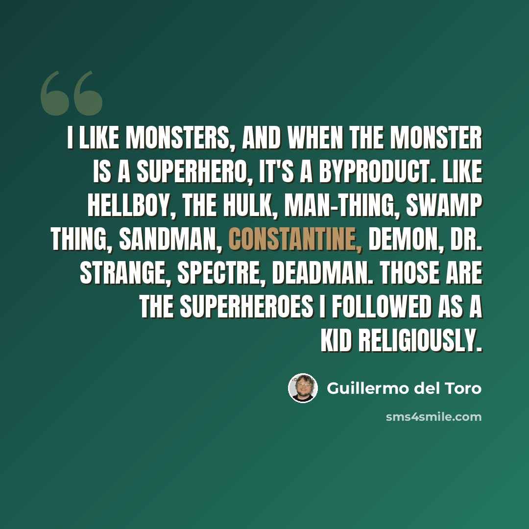 “I like monsters, and when the monster is a superhero, it's a byproduct. Like Hellboy, the Hulk, Man-Thing, Swamp Thing, Sandman, Constantine, Demon, Dr. Strange, Spectre, Deadman. Those are the superheroes I followed as a kid religiously.” quote by Guillermo del Toro