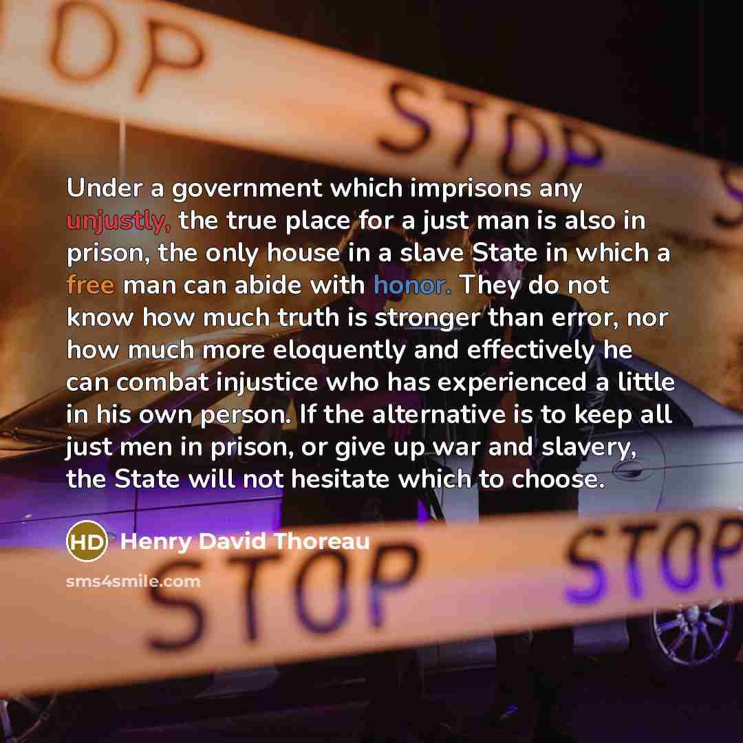 “Under a government which imprisons any unjustly, the true place for a just man is also in prison, the only house in a slave State in which a free man can abide with honor. They do not know how much truth is stronger than error, nor how much more eloquently and effectively he can combat injustice…” quote by Henry David Thoreau