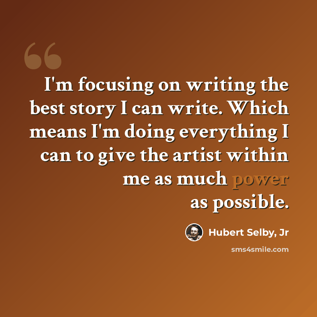 “I'm focusing on writing the best story I can write. Which means I'm doing everything I can to give the artist within me as much power as possible.” quote by Hubert Selby, Jr