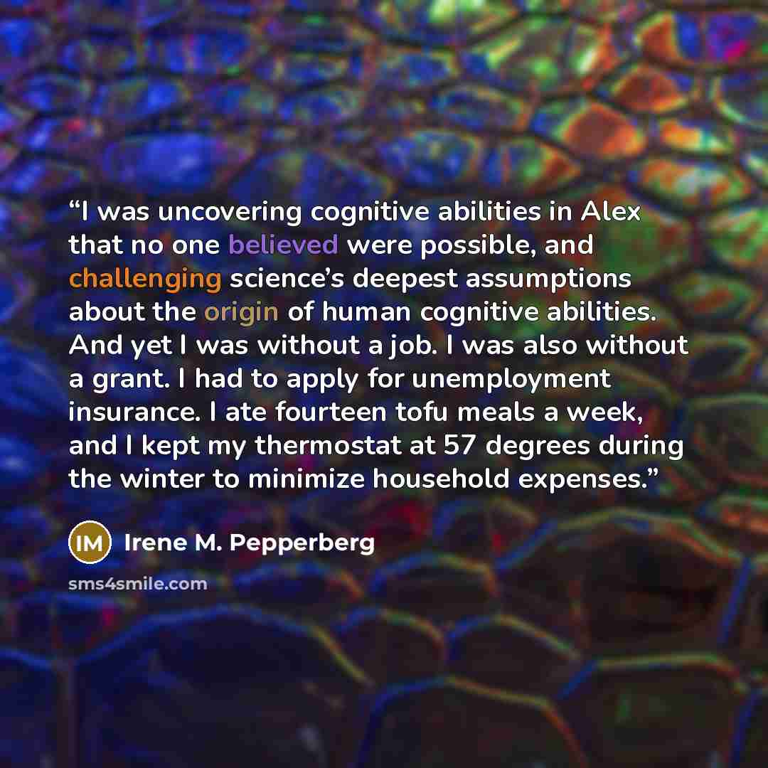 “I was uncovering cognitive abilities in Alex that no one believed were possible, and challenging science’s deepest assumptions about the origin of human cognitive abilities. And yet I was without a job. I was also without a grant. I had to apply for unemployment insurance. I ate fourteen tofu…” quote by Irene M. Pepperberg