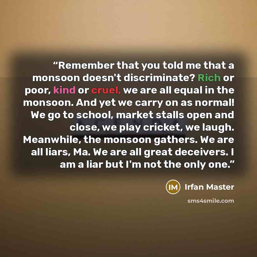 “Remember that you told me that a monsoon doesn't discriminate? Rich or poor, kind or cruel, we are all equal in the monsoon. And yet we carry on as normal! We go to school, market stalls open and close, we play cricket, we laugh. Meanwhile, the monsoon gathers. We are all liars, Ma. We are all…” quote by Irfan Master