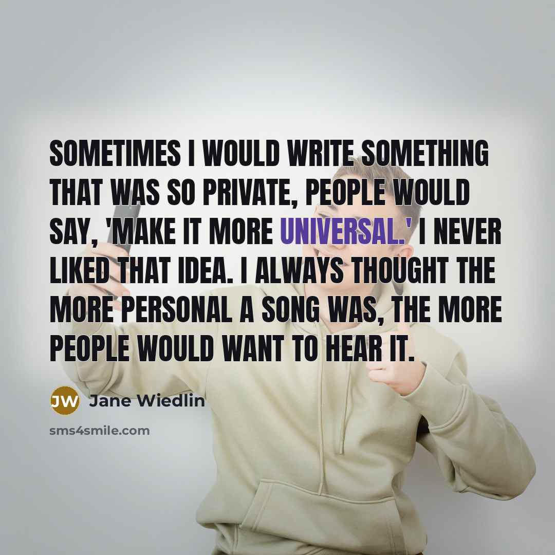 “Sometimes I would write something that was so private, people would say, 'Make it more universal.' I never liked that idea. I always thought the more personal a song was, the more people would want to hear it.” quote by Jane Wiedlin