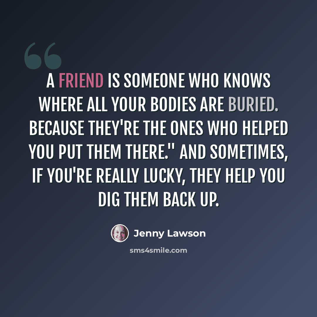 “A friend is someone who knows where all your bodies are buried. Because they're the ones who helped you put them there." And sometimes, if you're really lucky, they help you dig them back up.” quote by Jenny Lawson