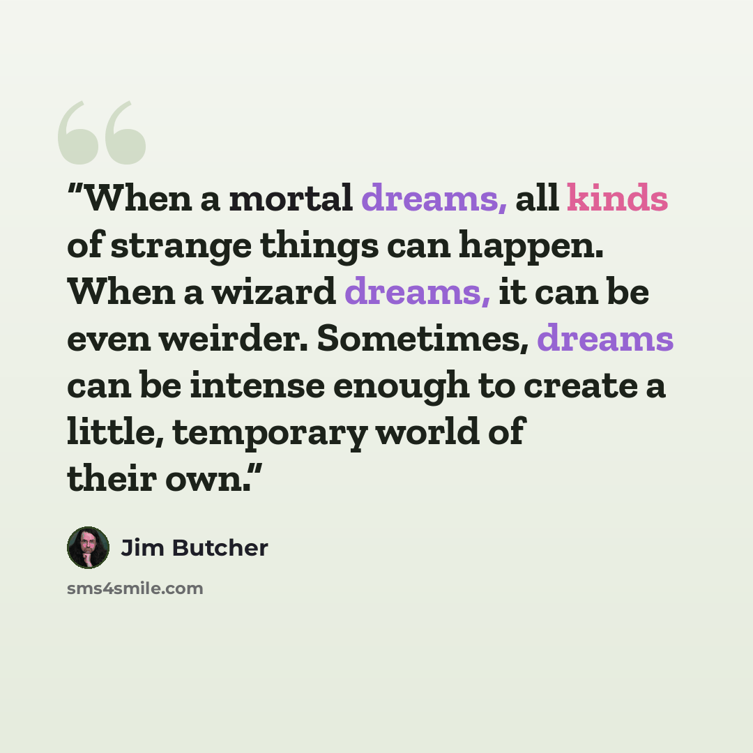 “When a mortal dreams, all kinds of strange things can happen. When a wizard dreams, it can be even weirder. Sometimes, dreams can be intense enough to create a little, temporary world of their own.” quote by Jim Butcher