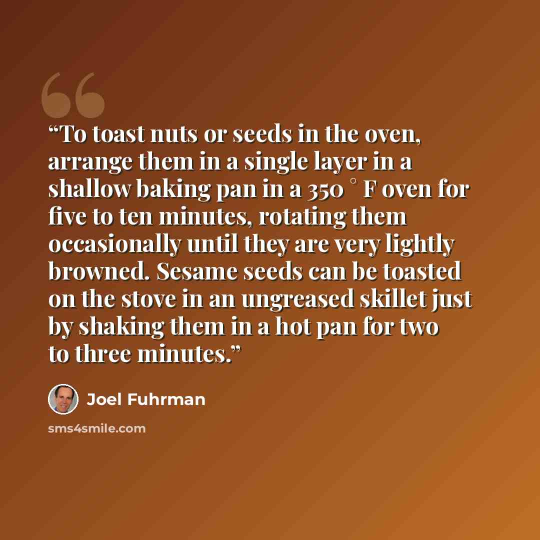 “To toast nuts or seeds in the oven, arrange them in a single layer in a shallow baking pan in a 350 ° F oven for five to ten minutes, rotating them occasionally until they are very lightly browned. Sesame seeds can be toasted on the stove in an ungreased skillet just by shaking them in a hot pan…” quote by Joel Fuhrman