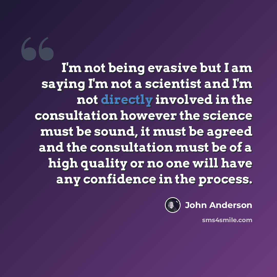 “I'm not being evasive but I am saying I'm not a scientist and I'm not directly involved in the consultation however the science must be sound, it must be agreed and the consultation must be of a high quality or no one will have any confidence in the process.” quote by John Anderson