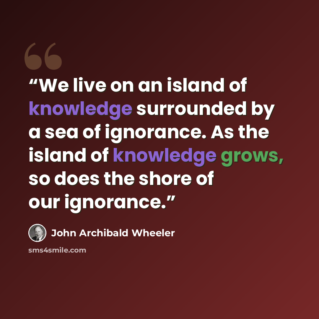 “We live on an island of knowledge surrounded by a sea of ignorance. As the island of knowledge grows, so does the shore of our ignorance.” quote by John Archibald Wheeler