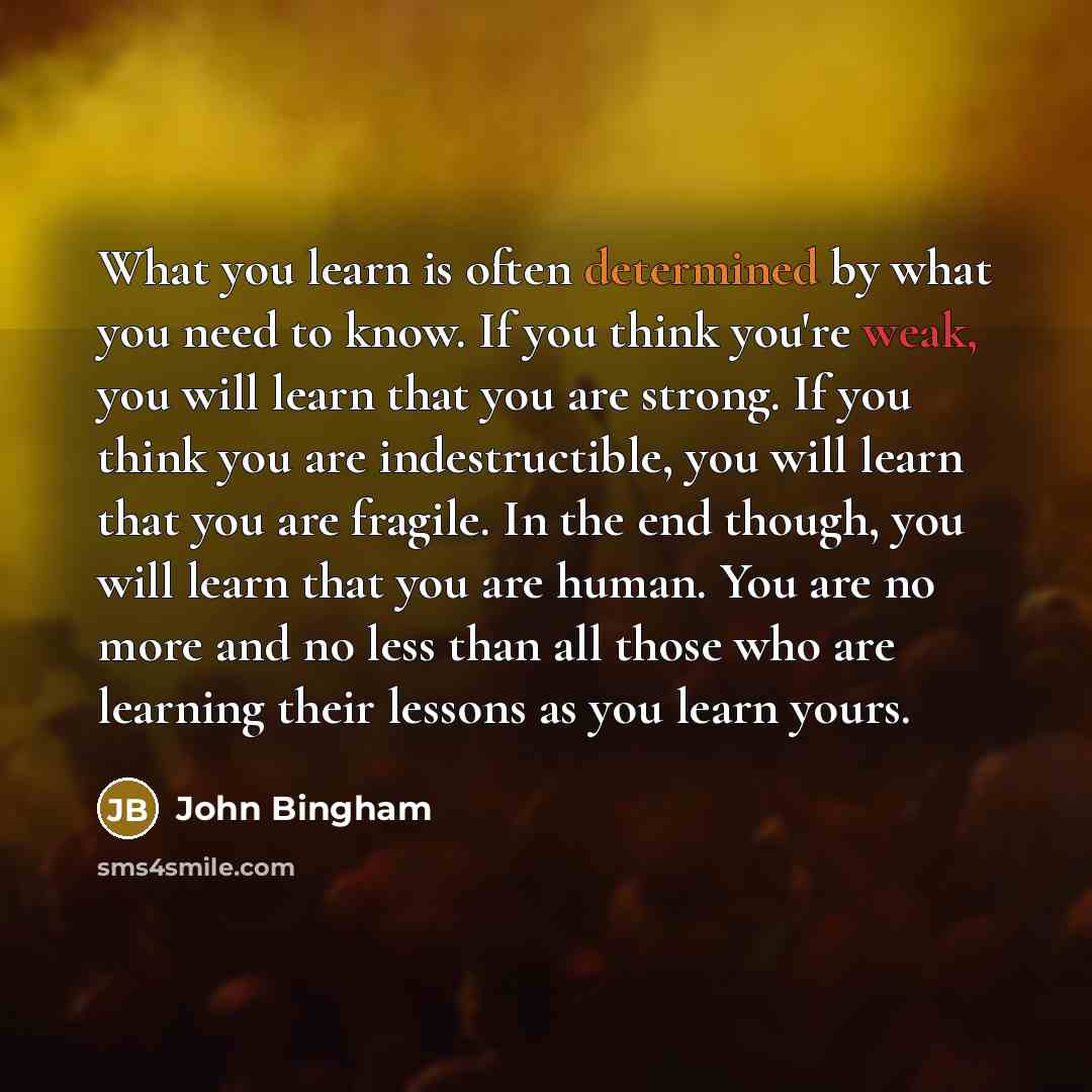 “What you learn is often determined by what you need to know. If you think you're weak, you will learn that you are strong. If you think you are indestructible, you will learn that you are fragile. In the end though, you will learn that you are human. You are no more and no less than all those who…” quote by John Bingham
