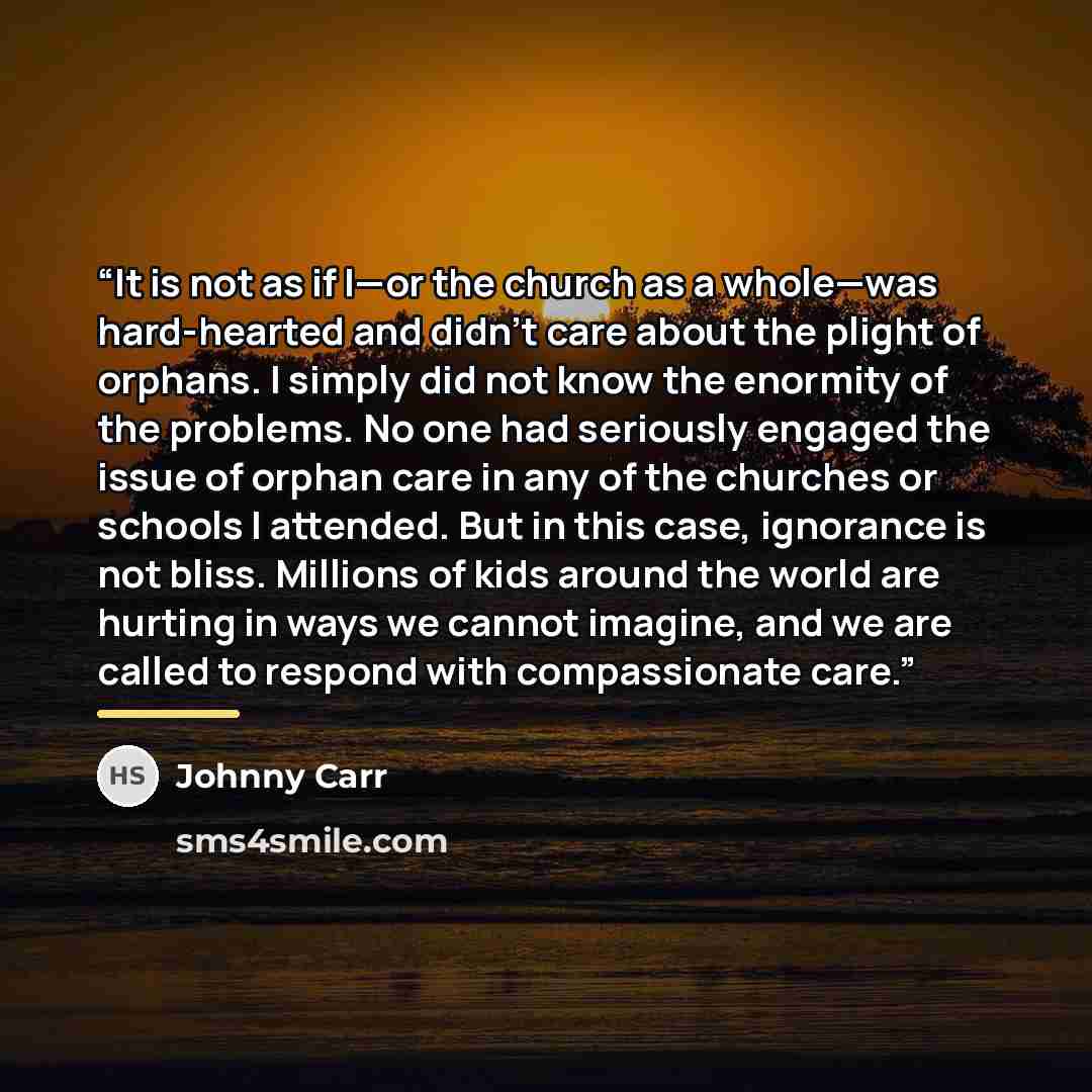 “It is not as if I—or the church as a whole—was hard-hearted and didn’t care about the plight of orphans. I simply did not know the enormity of the problems. No one had seriously engaged the issue of orphan care in any of the churches or schools I attended. But in this case, ignorance is not bliss…” quote by Johnny Carr