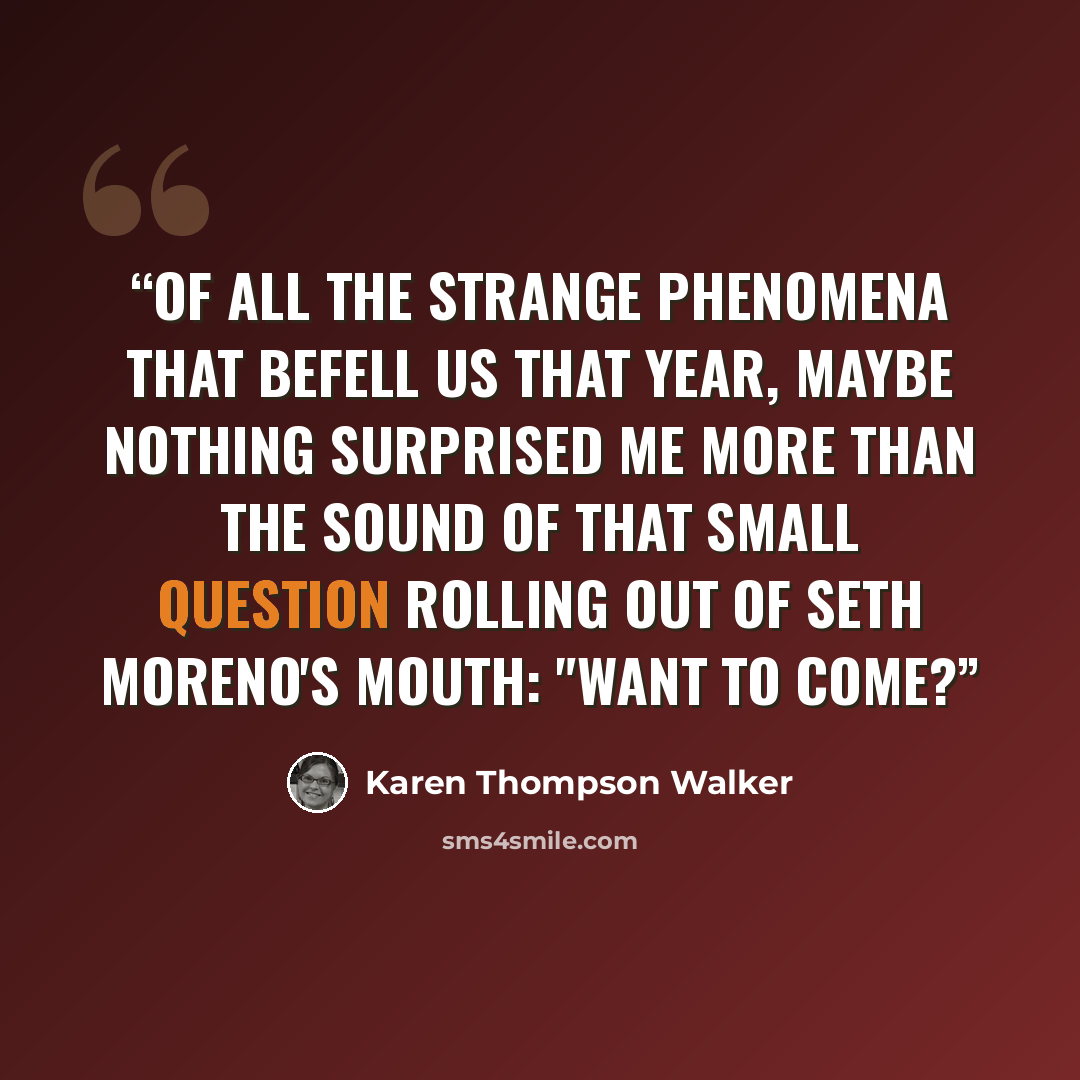 “Of all the strange phenomena that befell us that year, maybe nothing surprised me more than the sound of that small question rolling out of Seth Moreno's mouth: "Want to come?” quote by Karen Thompson Walker