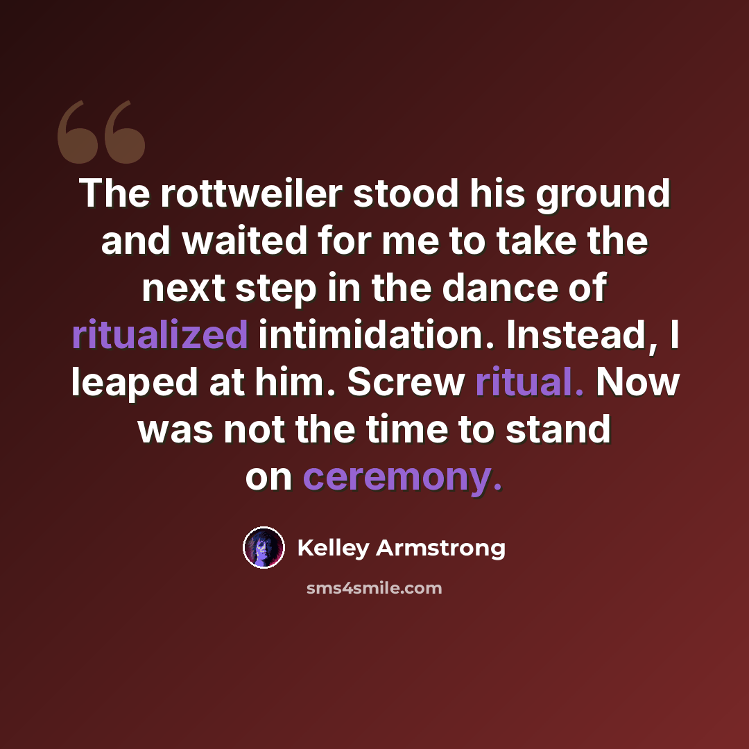 “The rottweiler stood his ground and waited for me to take the next step in the dance of ritualized intimidation. Instead, I leaped at him. Screw ritual. Now was not the time to stand on ceremony.” quote by Kelley Armstrong