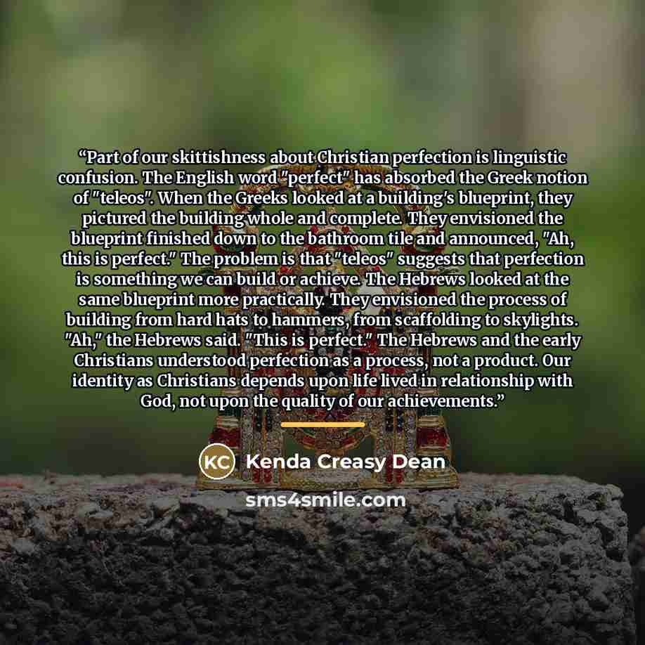 “Part of our skittishness about Christian perfection is linguistic confusion. The English word "perfect" has absorbed the Greek notion of "teleos". When the Greeks looked at a building's blueprint, they pictured the building whole and complete. They envisioned the blueprint finished down to the…” quote by Kenda Creasy Dean