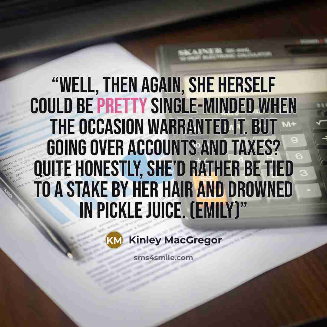 “Well, then again, she herself could be pretty single-minded when the occasion warranted it. But going over accounts and taxes? Quite honestly, she’d rather be tied to a stake by her hair and drowned in pickle juice. (Emily)” quote by Kinley MacGregor