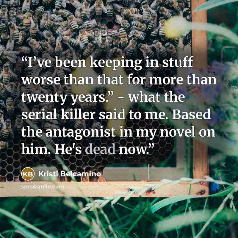 “I’ve been keeping in stuff worse than that for more than twenty years.” - what the serial killer said to me. Based the antagonist in my novel on him. He's dead now.” quote by Kristi Belcamino