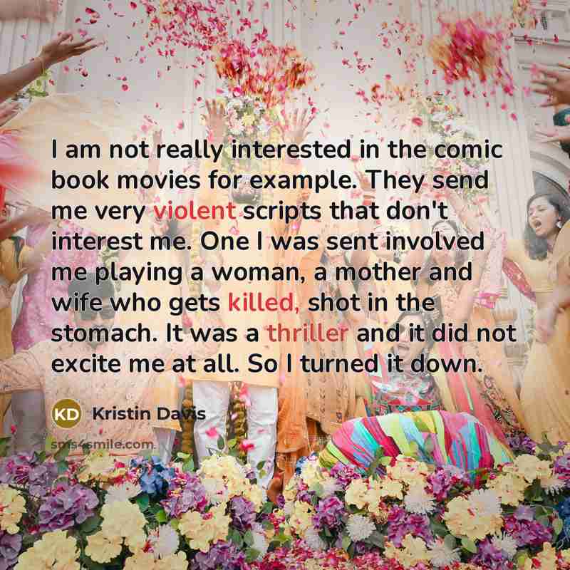 “I am not really interested in the comic book movies for example. They send me very violent scripts that don't interest me. One I was sent involved me playing a woman, a mother and wife who gets killed, shot in the stomach. It was a thriller and it did not excite me at all. So I turned it down.” quote by Kristin Davis