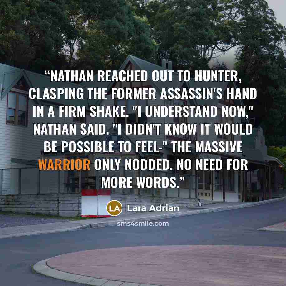 “Nathan reached out to Hunter, Clasping the former assassin's hand in a firm shake. "I understand now," Nathan said. "I didn't know it would be possible to feel-" The massive warrior only nodded. No need for more words.” quote by Lara Adrian
