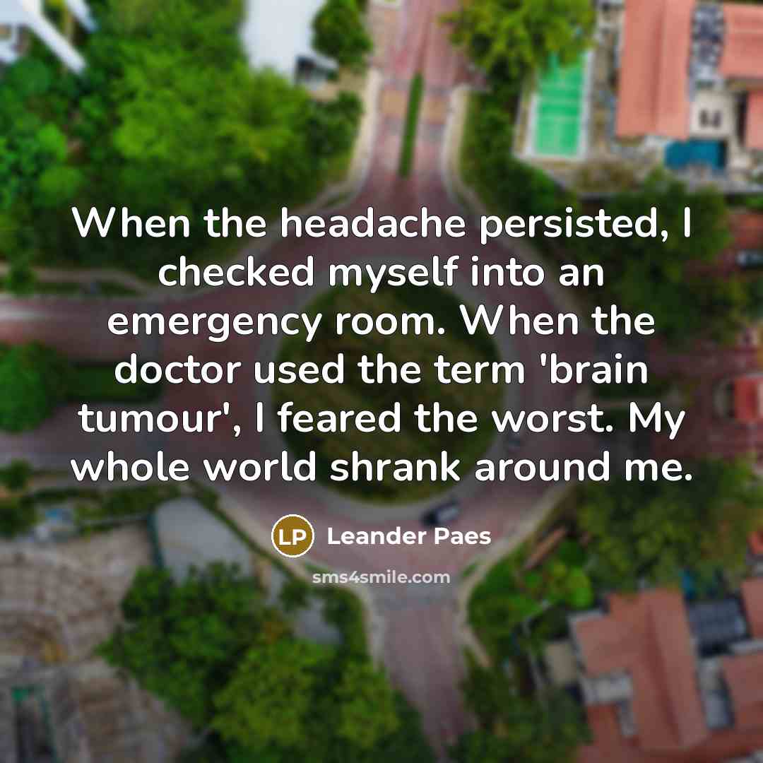 “When the headache persisted, I checked myself into an emergency room. When the doctor used the term 'brain tumour', I feared the worst. My whole world shrank around me.” quote by Leander Paes