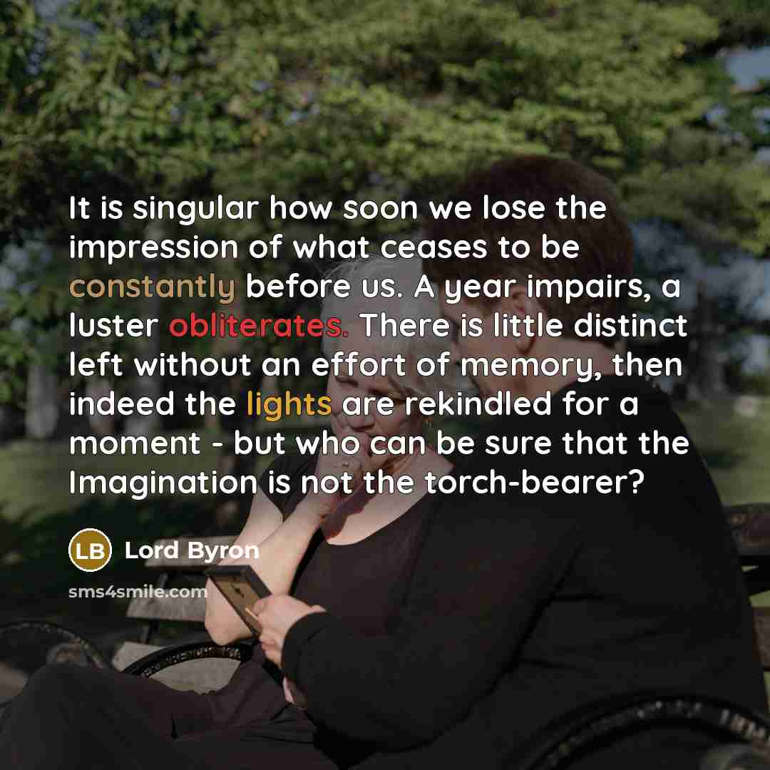 “It is singular how soon we lose the impression of what ceases to be constantly before us. A year impairs, a luster obliterates. There is little distinct left without an effort of memory, then indeed the lights are rekindled for a moment - but who can be sure that the Imagination is not the…” quote by Lord Byron