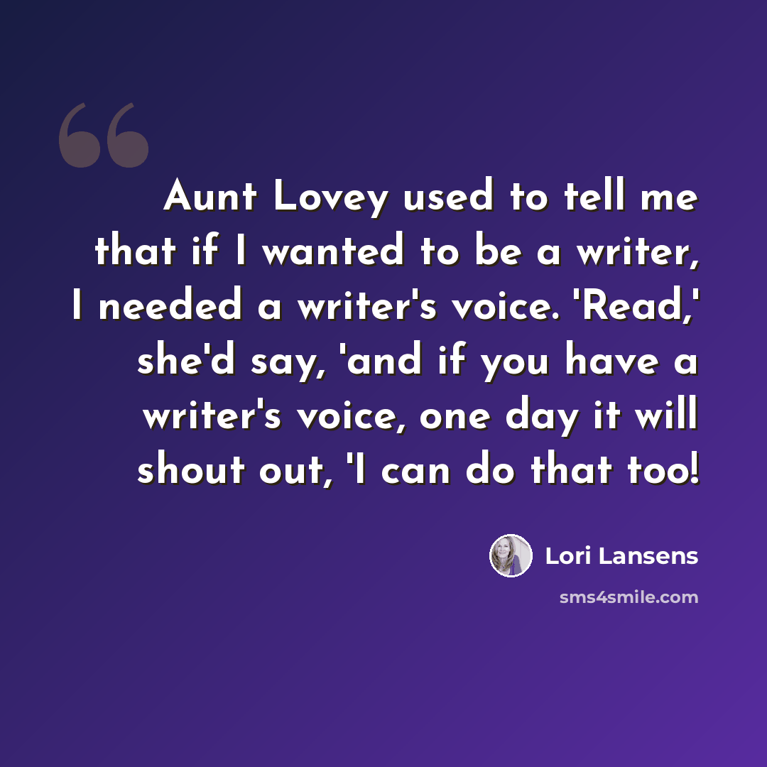 “Aunt Lovey used to tell me that if I wanted to be a writer, I needed a writer's voice. 'Read,' she'd say, 'and if you have a writer's voice, one day it will shout out, 'I can do that too!” quote by Lori Lansens