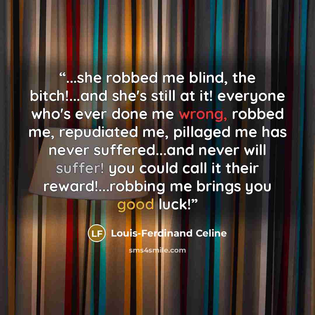 “...she robbed me blind, the bitch!...and she's still at it! everyone who's ever done me wrong, robbed me, repudiated me, pillaged me has never suffered...and never will suffer! you could call it their reward!...robbing me brings you good luck!” quote by Louis-Ferdinand Céline