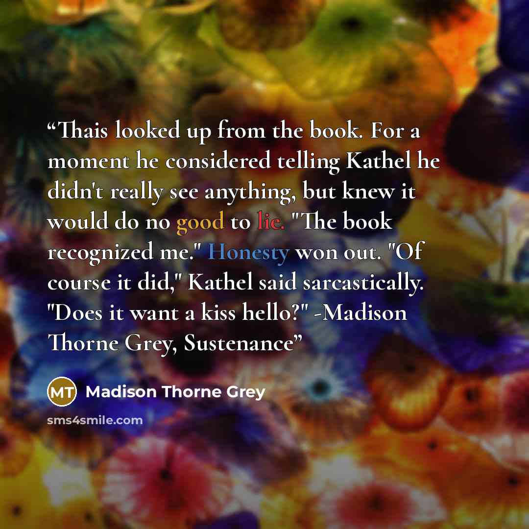 “Thais looked up from the book. For a moment he considered telling Kathel he didn't really see anything, but knew it would do no good to lie. "The book recognized me." Honesty won out. "Of course it did," Kathel said sarcastically. "Does it want a kiss hello?" -Madison Thorne Grey, Sustenance” quote by Madison Thorne Grey