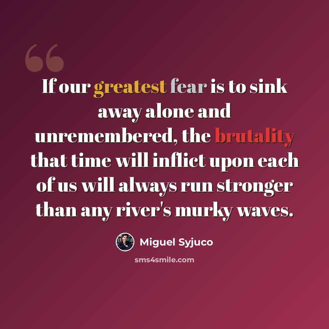 “If our greatest fear is to sink away alone and unremembered, the brutality that time will inflict upon each of us will always run stronger than any river's murky waves.” quote by Miguel Syjuco