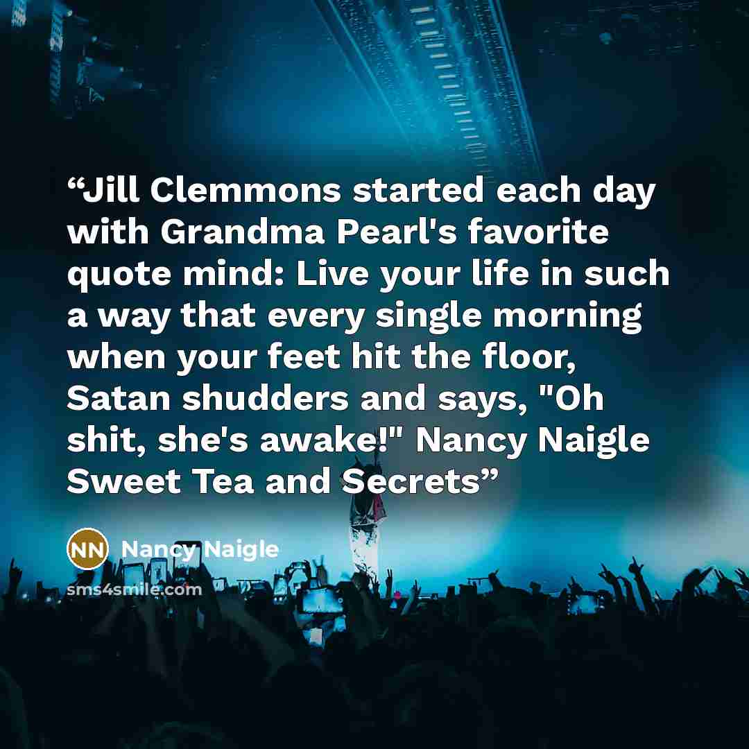 “Jill Clemmons started each day with Grandma Pearl's favorite quote mind: Live your life in such a way that every single morning when your feet hit the floor, Satan shudders and says, "Oh shit, she's awake!" Nancy Naigle Sweet Tea and Secrets” quote by Nancy Naigle