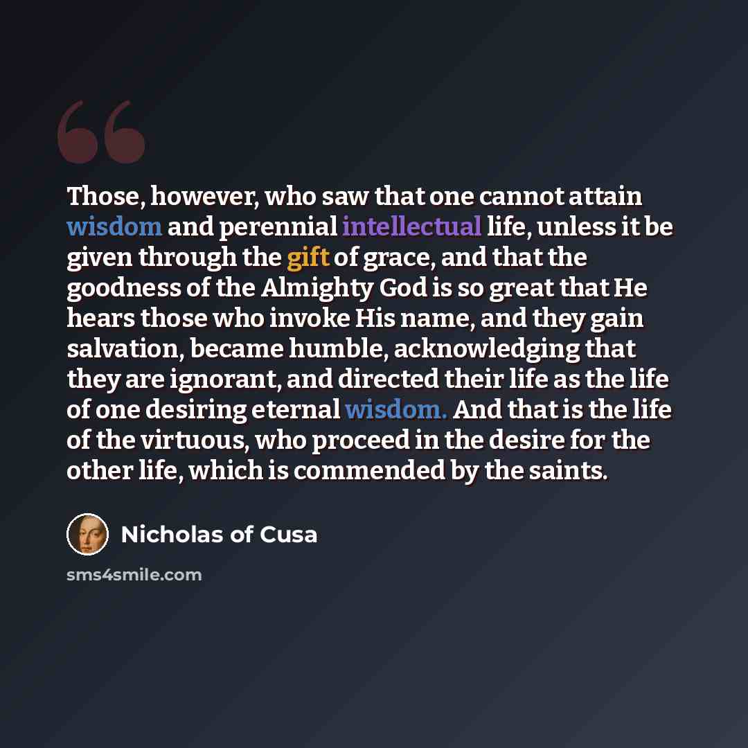 “Those, however, who saw that one cannot attain wisdom and perennial intellectual life, unless it be given through the gift of grace, and that the goodness of the Almighty God is so great that He hears those who invoke His name, and they gain salvation, became humble, acknowledging that they are…” quote by Nicholas of Cusa