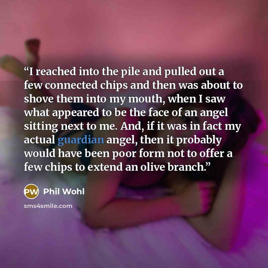 “I reached into the pile and pulled out a few connected chips and then was about to shove them into my mouth, when I saw what appeared to be the face of an angel sitting next to me. And, if it was in fact my actual guardian angel, then it probably would have been poor form not to offer a few chips…” quote by Phil Wohl