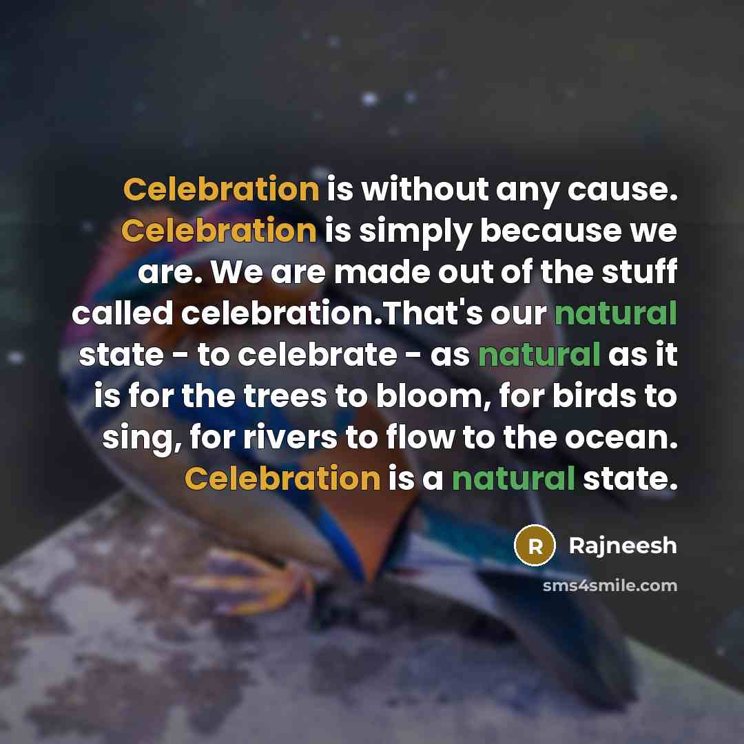 “Celebration is without any cause. Celebration is simply because we are. We are made out of the stuff called celebration.That's our natural state - to celebrate - as natural as it is for the trees to bloom, for birds to sing, for rivers to flow to the ocean. Celebration is a natural state.” quote by Rajneesh