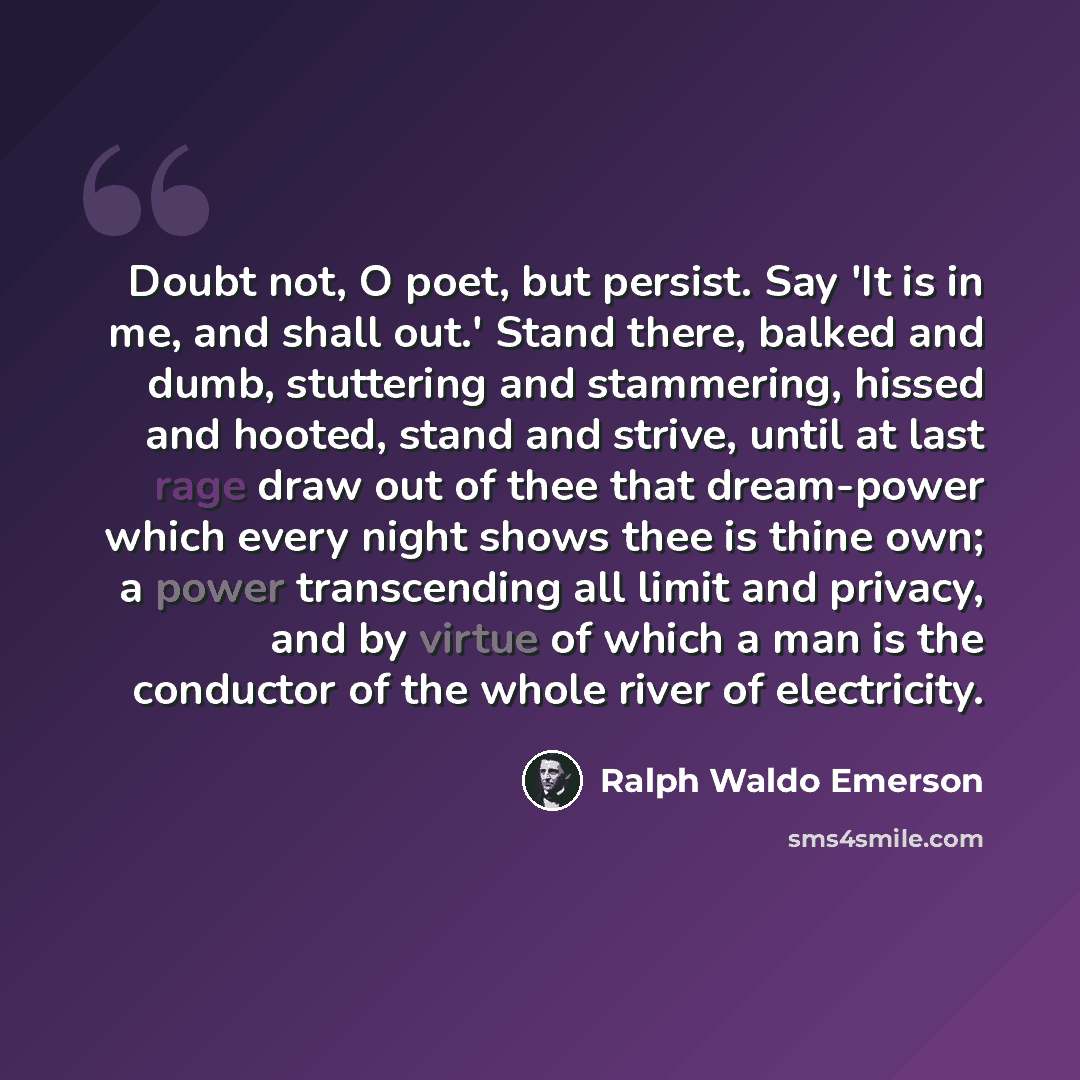 “Doubt not, O poet, but persist. Say 'It is in me, and shall out.' Stand there, balked and dumb, stuttering and stammering, hissed and hooted, stand and strive, until at last rage draw out of thee that dream-power which every night shows thee is thine own; a power transcending all limit and…” quote by Ralph Waldo Emerson