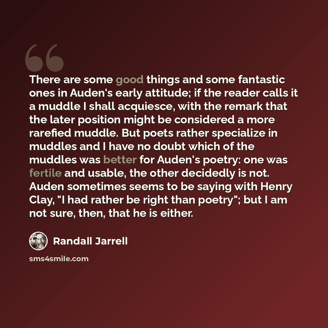“There are some good things and some fantastic ones in Auden's early attitude; if the reader calls it a muddle I shall acquiesce, with the remark that the later position might be considered a more rarefied muddle. But poets rather specialize in muddles and I have no doubt which of the muddles was…” quote by Randall Jarrell