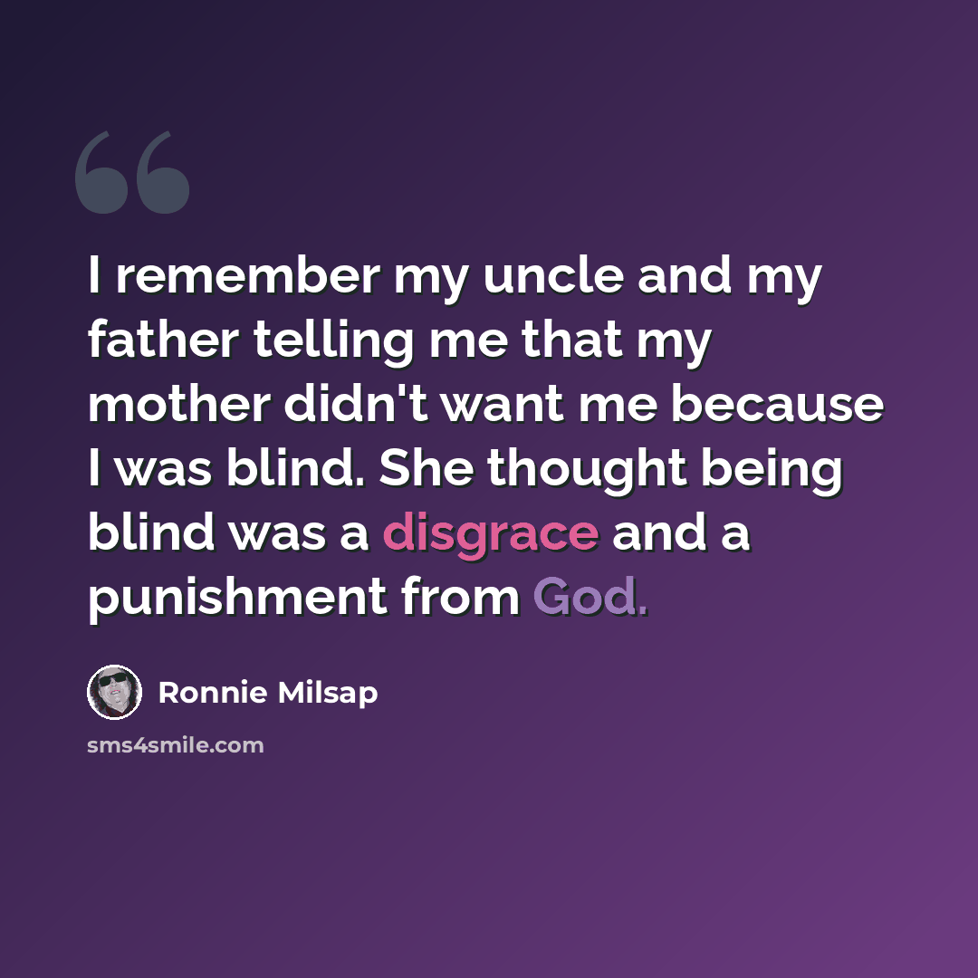 “I remember my uncle and my father telling me that my mother didn't want me because I was blind. She thought being blind was a disgrace and a punishment from God.” quote by Ronnie Milsap
