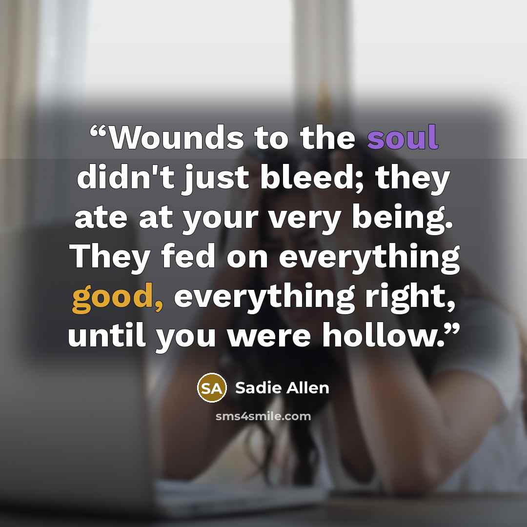 “Wounds to the soul didn't just bleed; they ate at your very being. They fed on everything good, everything right, until you were hollow.” quote by Sadie Allen