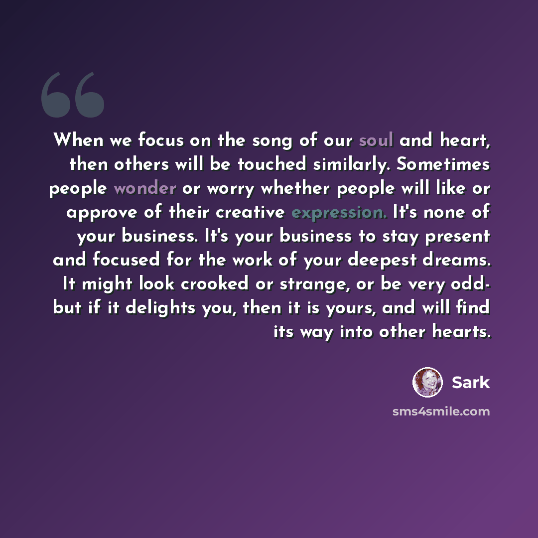 “When we focus on the song of our soul and heart, then others will be touched similarly. Sometimes people wonder or worry whether people will like or approve of their creative expression. It's none of your business. It's your business to stay present and focused for the work of your deepest dreams…” quote by Sark