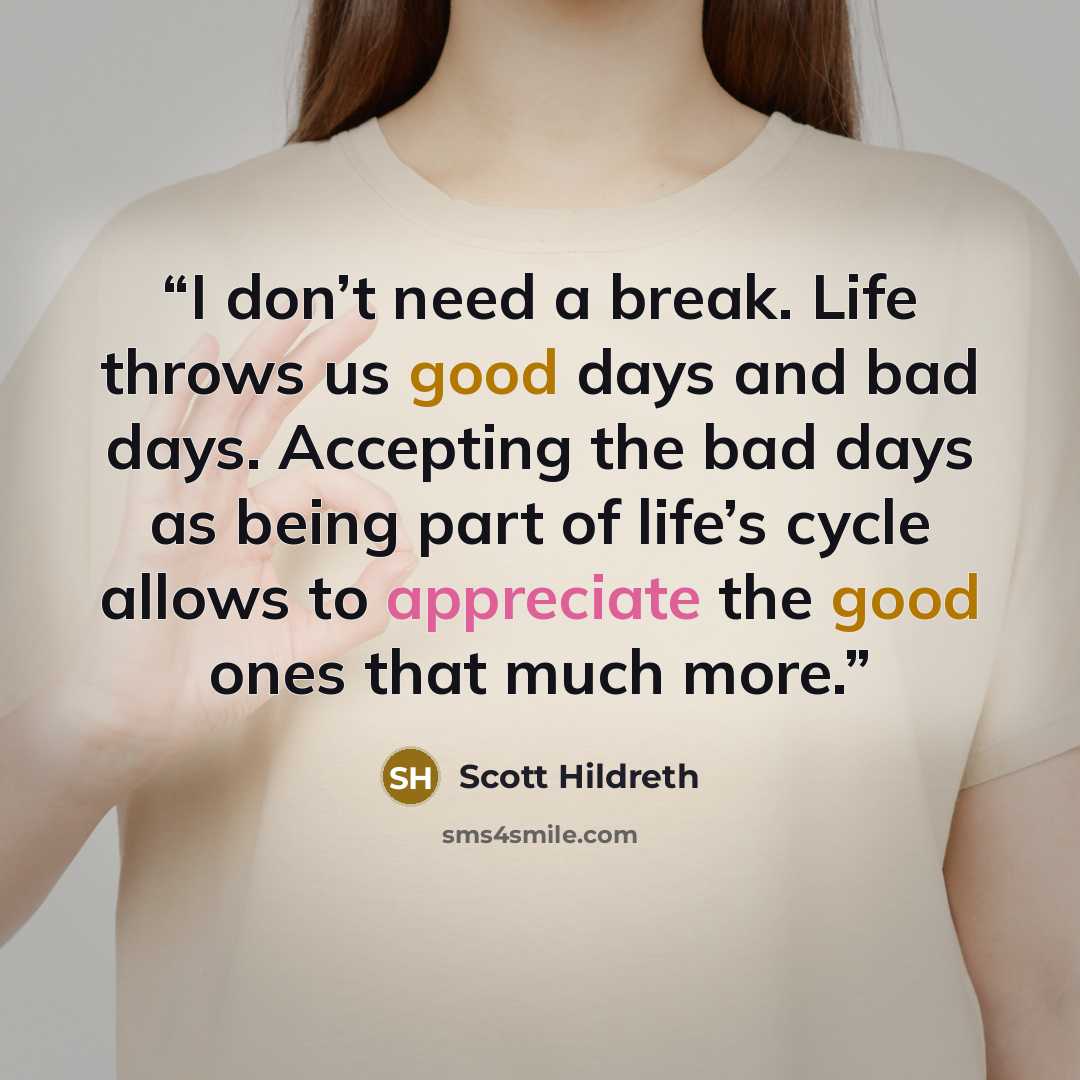 “I don’t need a break. Life throws us good days and bad days. Accepting the bad days as being part of life’s cycle allows to appreciate the good ones that much more.” quote by Scott Hildreth
