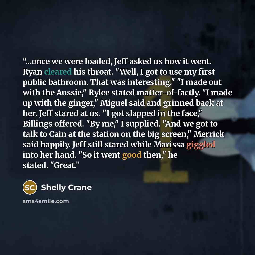“...once we were loaded, Jeff asked us how it went. Ryan cleared his throat. "Well, I got to use my first public bathroom. That was interesting." "I made out with the Aussie," Rylee stated matter-of-factly. "I made up with the ginger," Miguel said and grinned back at her. Jeff stared at us. "I got…” quote by Shelly Crane