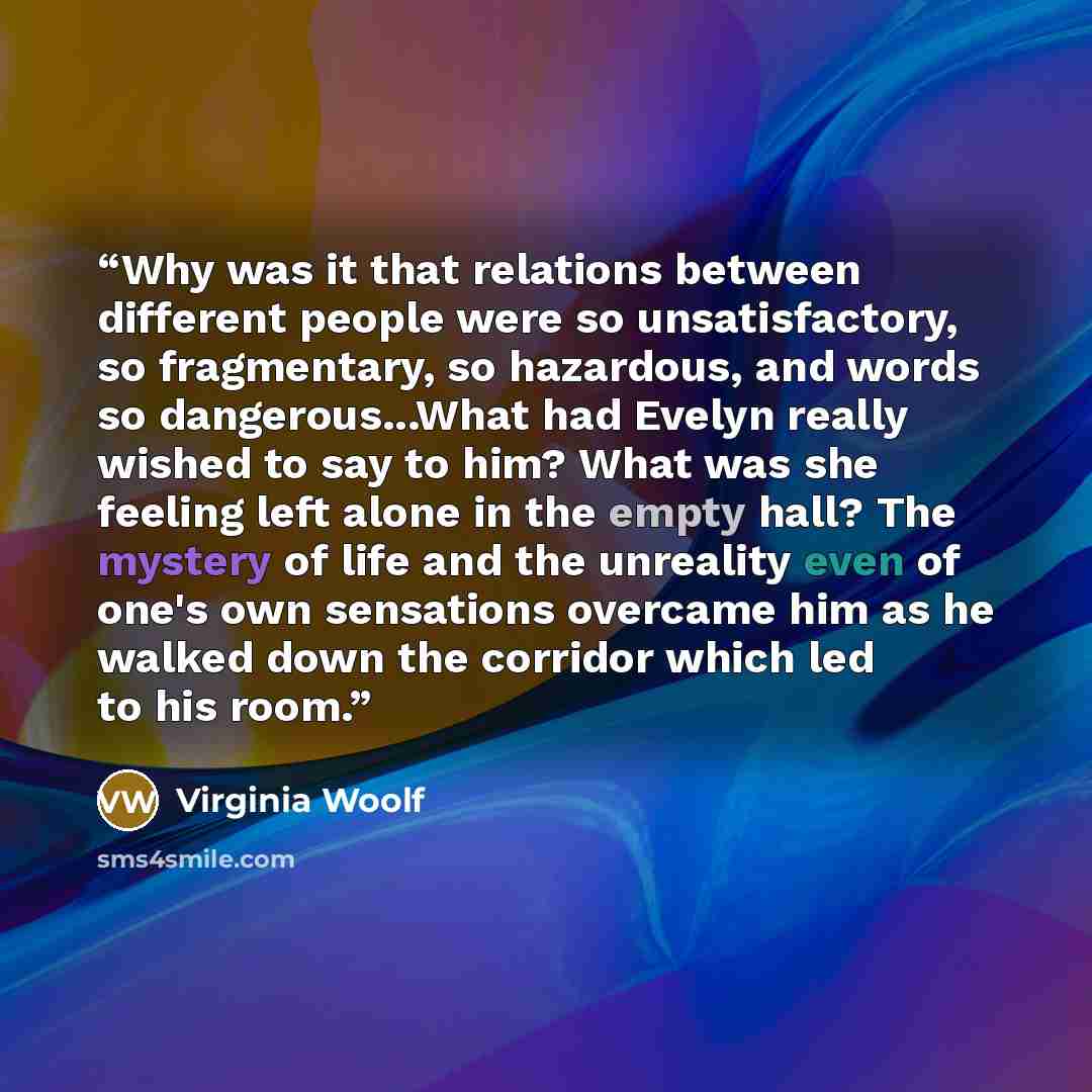 “Why was it that relations between different people were so unsatisfactory, so fragmentary, so hazardous, and words so dangerous...What had Evelyn really wished to say to him? What was she feeling left alone in the empty hall? The mystery of life and the unreality even of one's own sensations…” quote by Virginia Woolf
