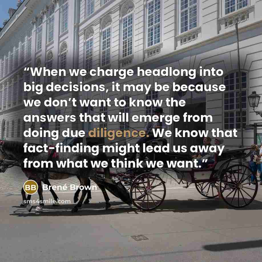 “When we charge headlong into big decisions, it may be because we don’t want to know the answers that will emerge from doing due diligence. We know that fact-finding might lead us away from what we think we want.” quote by Brené Brown