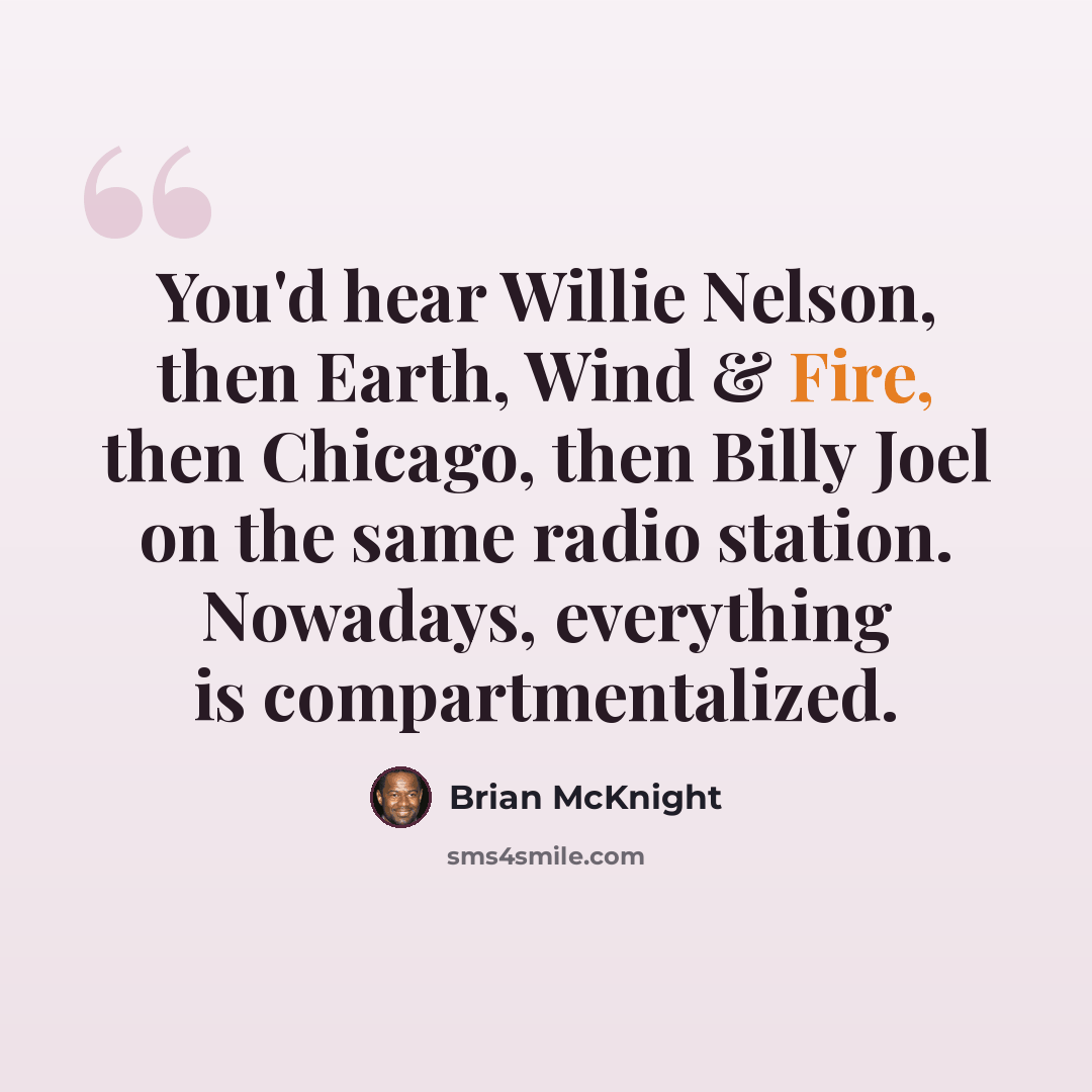 “You'd hear Willie Nelson, then Earth, Wind & Fire, then Chicago, then Billy Joel on the same radio station. Nowadays, everything is compartmentalized.” quote by Brian McKnight