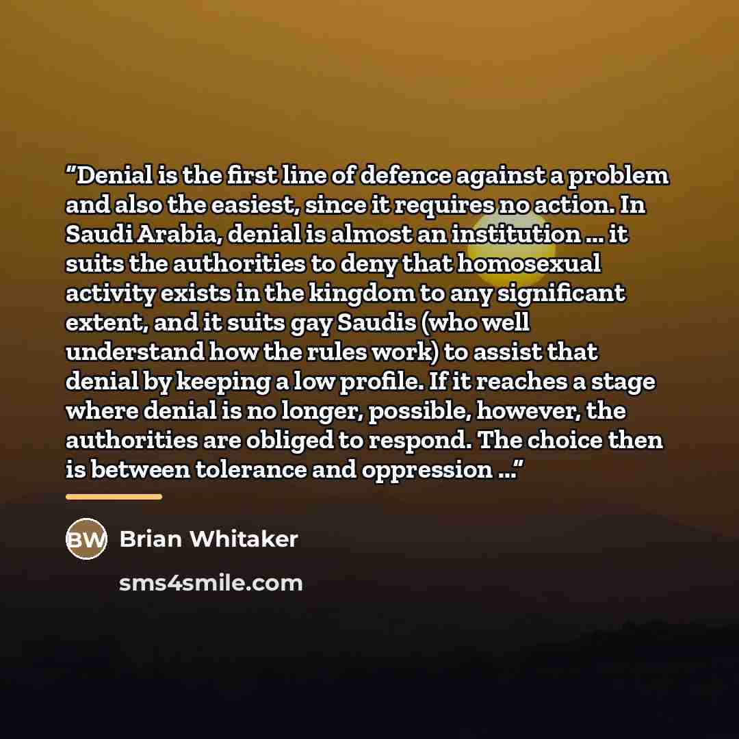 “Denial is the first line of defence against a problem and also the easiest, since it requires no action. In Saudi Arabia, denial is almost an institution ... it suits the authorities to deny that homosexual activity exists in the kingdom to any significant extent, and it suits gay Saudis (who well…” quote by Brian Whitaker