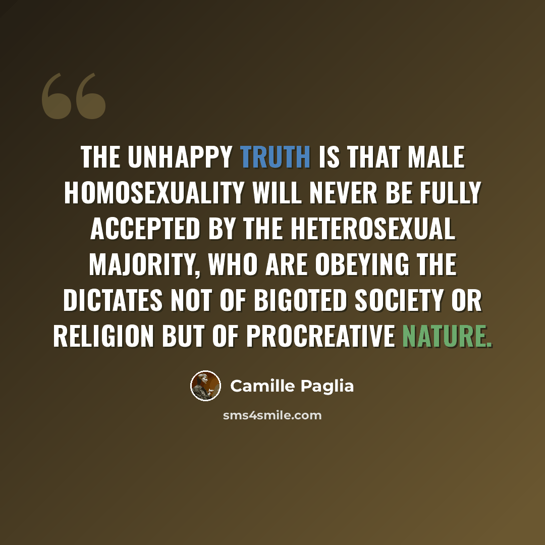 “The unhappy truth is that male homosexuality will never be fully accepted by the heterosexual majority, who are obeying the dictates not of bigoted society or religion but of procreative nature.” quote by Camille Paglia
