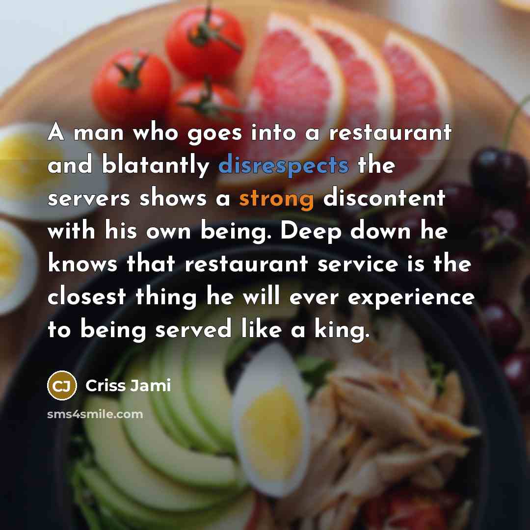 “A man who goes into a restaurant and blatantly disrespects the servers shows a strong discontent with his own being. Deep down he knows that restaurant service is the closest thing he will ever experience to being served like a king.” quote by Criss Jami