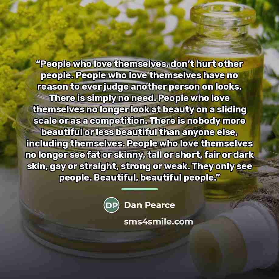 “People who love themselves, don’t hurt other people. People who love themselves have no reason to ever judge another person on looks. There is simply no need. People who love themselves no longer look at beauty on a sliding scale or as a competition. There is nobody more beautiful or less…” quote by Dan Pearce