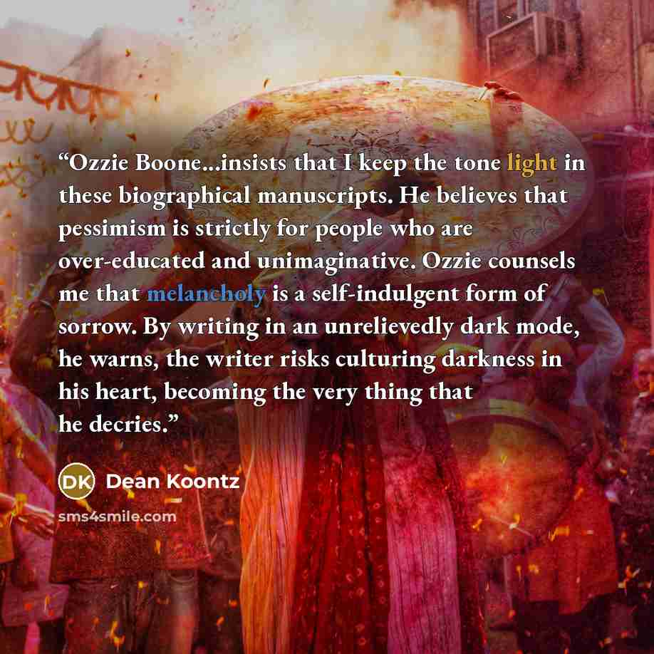 “Ozzie Boone...insists that I keep the tone light in these biographical manuscripts. He believes that pessimism is strictly for people who are over-educated and unimaginative. Ozzie counsels me that melancholy is a self-indulgent form of sorrow. By writing in an unrelievedly dark mode, he warns…” quote by Dean Koontz